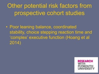 Other potential risk factors from
prospective cohort studies
• Poor leaning balance, coordinated
stability, choice stepping reaction time and
‘complex’ executive function (Hoang et al
2014)
 
