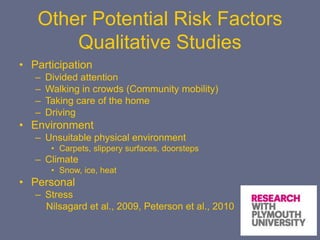 Other Potential Risk Factors
Qualitative Studies
• Participation
– Divided attention
– Walking in crowds (Community mobility)
– Taking care of the home
– Driving
• Environment
– Unsuitable physical environment
• Carpets, slippery surfaces, doorsteps
– Climate
• Snow, ice, heat
• Personal
– Stress
Nilsagard et al., 2009, Peterson et al., 2010
 