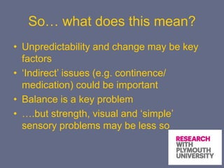 So… what does this mean?
• Unpredictability and change may be key
factors
• ‘Indirect’ issues (e.g. continence/
medication) could be important
• Balance is a key problem
• ….but strength, visual and ‘simple’
sensory problems may be less so
 