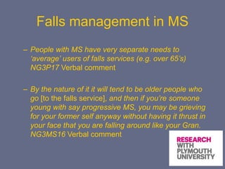 Falls management in MS
– People with MS have very separate needs to
‘average’ users of falls services (e.g. over 65’s)
NG3P17 Verbal comment
– By the nature of it it will tend to be older people who
go [to the falls service], and then if you’re someone
young with say progressive MS, you may be grieving
for your former self anyway without having it thrust in
your face that you are falling around like your Gran.
NG3MS16 Verbal comment
 
