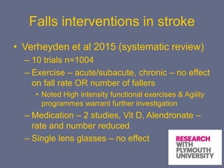 Falls interventions in stroke
• Verheyden et al 2015 (systematic review)
– 10 trials n=1004
– Exercise – acute/subacute, chronic – no effect
on fall rate OR number of fallers
• Noted High intensity functional exercises & Agility
programmes warrant further investigation
– Medication – 2 studies, Vit D, Alendronate –
rate and number reduced
– Single lens glasses – no effect
 