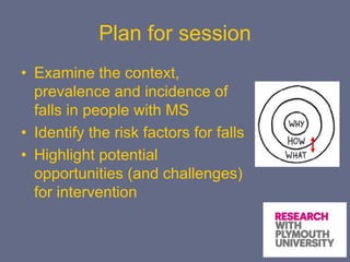 Plan for session
• Examine the context,
prevalence and incidence of
falls in people with MS
• Identify the risk factors for falls
• Highlight potential
opportunities (and challenges)
for intervention
 