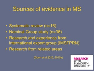 Sources of evidence in MS
• Systematic review (n=16)
• Nominal Group study (n=36)
• Research and experience from
international expert group (IMSFPRN)
• Research from related areas
(Gunn et al 2015, 2015a)
 