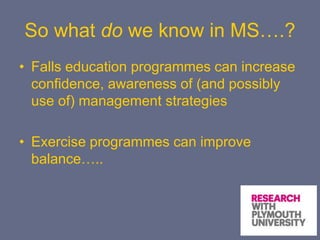 So what do we know in MS….?
• Falls education programmes can increase
confidence, awareness of (and possibly
use of) management strategies
• Exercise programmes can improve
balance…..
 