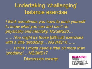 Undertaking ‘challenging’
balance exercise
I think sometimes you have to push yourself
to know what you can and can’t do
physically and mentally. NG3MS20…
……You might try those [difficult] exercises
with a little ‘prodding’... NG3MS16……
……I think I might need a little bit more than
‘prodding’… NG3MS17
Discussion excerpt
 