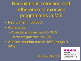 Recruitment, retention and
adherence to exercise
programmes in MS
• Recruitment: 50-80%
• Adherence:
– Attended programmes- 70-100%
– Home programmes- 60-70%
• Attrition: median rate of 18% (range 0-
33%)
Gunn et al 2015
 
