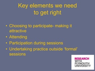 Key elements we need
to get right
• Choosing to participate- making it
attractive
• Attending
• Participation during sessions
• Undertaking practice outside ‘formal’
sessions
 