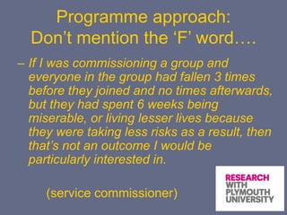 Programme approach:
Don’t mention the ‘F’ word….
– If I was commissioning a group and
everyone in the group had fallen 3 times
before they joined and no times afterwards,
but they had spent 6 weeks being
miserable, or living lesser lives because
they were taking less risks as a result, then
that’s not an outcome I would be
particularly interested in.
(service commissioner)
 