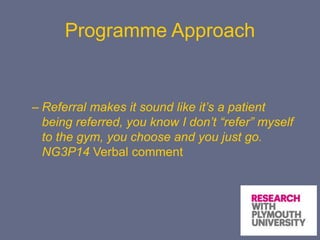 Programme Approach
– Referral makes it sound like it’s a patient
being referred, you know I don’t “refer” myself
to the gym, you choose and you just go.
NG3P14 Verbal comment
 