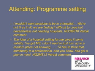 Attending: Programme setting
– I wouldn’t want sessions to be in a hospital… We’re
not ill as in ill, we are finding it difficult to cope but
nevertheless not needing hospitals. NG3MS18 Verbal
comment
– The idea of a hospital setting for me gives it some
validity. I’ve got MS, I don’t want to just turn up to a
random place not knowing…… I’d like to think that
somebody is a professional, and you know, has got a
plan in mind. NG2MS12 Verbal comment
 