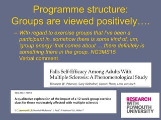 Programme structure:
Groups are viewed positively….
– With regard to exercise groups that I’ve been a
participant in, somehow there is some kind of, um,
‘group energy’ that comes about ….there definitely is
something there in the group. NG3MS15
Verbal comment
 