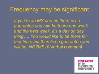 Frequency may be significant
–If you’re an MS person there is no
guarantee you can be there one week
and the next week, it’s a day on day
thing…. You would like to be there for
that time, but there’s no guarantee you
will be. NG2MS10 Verbal comment
 