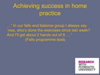 Achieving success in home
practice
…” In our falls and balance group I always say
‘now, who’s done the exercises since last week?
And I’ll get about 2 hands out of 8…..”
(Falls programme lead)
 