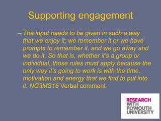Supporting engagement
– The input needs to be given in such a way
that we enjoy it; we remember it or we have
prompts to remember it, and we go away and
we do it. So that is, whether it’s a group or
individual, those rules must apply because the
only way it’s going to work is with the time,
motivation and energy that we find to put into
it. NG3MS16 Verbal comment
 