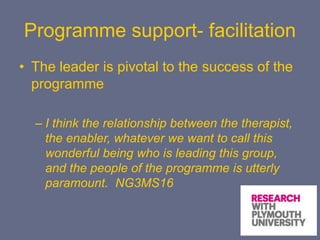 Programme support- facilitation
• The leader is pivotal to the success of the
programme
– I think the relationship between the therapist,
the enabler, whatever we want to call this
wonderful being who is leading this group,
and the people of the programme is utterly
paramount. NG3MS16
 