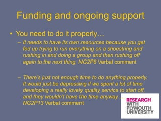 Funding and ongoing support
• You need to do it properly…
– It needs to have its own resources because you get
fed up trying to run everything on a shoestring and
rushing in and doing a group and then rushing off
again to the next thing. NG2P8 Verbal comment
– There’s just not enough time to do anything properly.
It would just be depressing if we spent a lot of time
developing a really lovely quality service to start off,
and they wouldn’t have the time anyway….
NG2P13 Verbal comment
 