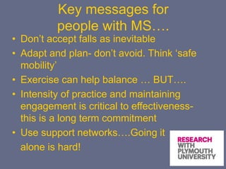 Key messages for
people with MS….
• Don’t accept falls as inevitable
• Adapt and plan- don’t avoid. Think ‘safe
mobility’
• Exercise can help balance … BUT….
• Intensity of practice and maintaining
engagement is critical to effectiveness-
this is a long term commitment
• Use support networks….Going it
alone is hard!
 