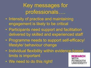 Key messages for
professionals….
• Intensity of practice and maintaining
engagement is likely to be critical
• Participants need support and facilitation
delivered by skilled and experienced staff
• Programme needs to support self-efficacy/
lifestyle/ behaviour change
• Individual flexibility within evidence-based
limits is important
• We need to do this right!
 