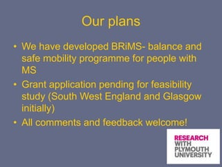Our plans
• We have developed BRiMS- balance and
safe mobility programme for people with
MS
• Grant application pending for feasibility
study (South West England and Glasgow
initially)
• All comments and feedback welcome!
 