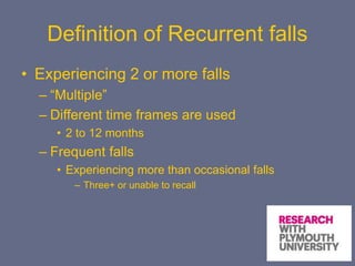 Definition of Recurrent falls
• Experiencing 2 or more falls
– “Multiple”
– Different time frames are used
• 2 to 12 months
– Frequent falls
• Experiencing more than occasional falls
– Three+ or unable to recall
 