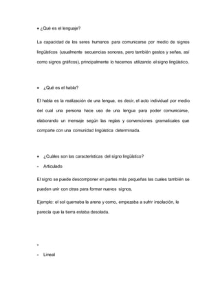  ¿Qué es el lenguaje?
La capacidad de los seres humanos para comunicarse por medio de signos
lingüísticos (usualmente secuencias sonoras, pero también gestos y señas, así
como signos gráficos), principalmente lo hacemos utilizando el signo lingüístico.
 ¿Qué es el habla?
El habla es la realización de una lengua, es decir, el acto individual por medio
del cual una persona hace uso de una lengua para poder comunicarse,
elaborando un mensaje según las reglas y convenciones gramaticales que
comparte con una comunidad lingüística determinada.
 ¿Cuáles son las características del signo lingüístico?
- Articulado
El signo se puede descomponer en partes más pequeñas las cuales también se
pueden unir con otras para formar nuevos signos.
Ejemplo: el sol quemaba la arena y como, empezaba a sufrir insolación, le
parecía que la tierra estaba desolada.
-
- Lineal
 