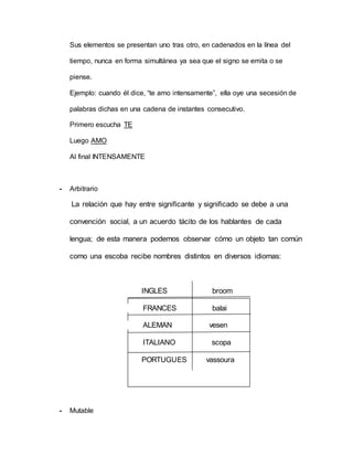 Sus elementos se presentan uno tras otro, en cadenados en la línea del
tiempo, nunca en forma simultánea ya sea que el signo se emita o se
piense.
Ejemplo: cuando él dice, “te amo intensamente”, ella oye una secesión de
palabras dichas en una cadena de instantes consecutivo.
Primero escucha TE
Luego AMO
Al final INTENSAMENTE
- Arbitrario
La relación que hay entre significante y significado se debe a una
convención social, a un acuerdo tácito de los hablantes de cada
lengua; de esta manera podemos observar cómo un objeto tan común
como una escoba recibe nombres distintos en diversos idiomas:
INGLES broom
FRANCES balai
ALEMAN vesen
ITALIANO scopa
PORTUGUES vassoura
- Mutable
 