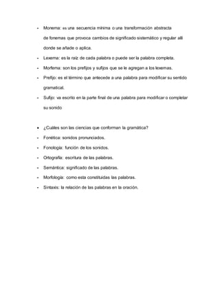 - Monema: es una secuencia mínima o una transformación abstracta
de fonemas que provoca cambios de significado sistemático y regular allí
donde se añade o aplica.
- Lexema: es la raíz de cada palabra o puede ser la palabra completa.
- Morfema: son los prefijos y sufijos que se le agregan a los lexemas.
- Prefijo: es el término que antecede a una palabra para modificar su sentido
gramatical.
- Sufijo: va escrito en la parte final de una palabra para modificar o completar
su sonido
 ¿Cuáles son las ciencias que conforman la gramática?
- Fonética: sonidos pronunciados.
- Fonología: función de los sonidos.
- Ortografía: escritura de las palabras.
- Semántica: significado de las palabras.
- Morfología: como esta constituidas las palabras.
- Sintaxis: la relación de las palabras en la oración.
 