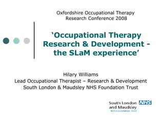 Oxfordshire Occupational Therapy  Research Conference 2008 ‘Occupational Therapy Research & Development - the SLaM experience’ Hilary Williams Lead Occupational Therapist – Research & Development South London & Maudsley NHS Foundation Trust 