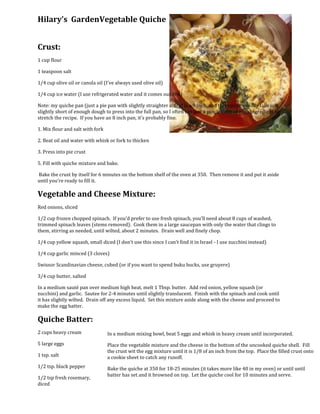 32004000Hilary’s  Garden Vegetable Quiche<br />Crust:<br />1 cup flour<br />1 teaspoon salt<br />1/4 cup olive oil or canola oil (I've always used olive oil)<br />1/4 cup ice water (I use refrigerated water and it comes out fine)<br />Note: my quiche pan (just a pie pan with slightly straighter sides) is a 9 inch, and this recipe usually falls just slightly short of enough dough to press into the full pan, so I often use just a pinch more of each ingredient to stretch the recipe.  If you have an 8 inch pan, it's probably fine. <br />1. Mix flour and salt with fork<br />2. Beat oil and water with whisk or fork to thicken<br />3. Press into pie crust<br />5. Fill with quiche mixture and bake.<br /> Bake the crust by itself for 6 minutes on the bottom shelf of the oven at 350.  Then remove it and put it aside until you’re ready to fill it.<br />Vegetable and Cheese Mixture:<br />Red onions, sliced<br />1/2 cup frozen chopped spinach.  If you'd prefer to use fresh spinach, you'll need about 8 cups of washed, trimmed spinach leaves (stems removed).  Cook them in a large saucepan with only the water that clings to them, stirring as needed, until wilted, about 2 minutes.  Drain well and finely chop. <br />1/4 cup yellow squash, small diced (I don't use this since I can't find it in Israel - I use zucchini instead)<br />1/4 cup garlic minced (3 cloves)<br />Swiss or Scandinavian cheese, cubed (or if you want to spend buku bucks, use gruyere)<br />3/4 cup butter, salted<br />In a medium sauté pan over medium high heat, melt 1 Tbsp. butter.  Add red onion, yellow squash (or zucchini) and garlic.  Sautee for 2-4 minutes until slightly translucent.  Finish with the spinach and cook until it has slightly wilted.  Drain off any excess liquid.  Set this mixture aside along with the cheese and proceed to make the egg batter. <br /> In a medium mixing bowl, beat 5 eggs and whisk in heavy cream until incorporated.Place the vegetable mixture and the cheese in the bottom of the uncooked quiche shell.  Fill the crust wit the egg mixture until it is 1/8 of an inch from the top.  Place the filled crust onto a cookie sheet to catch any runoff. Bake the quiche at 350 for 18-25 minutes (it takes more like 40 in my oven) or until until batter has set and it browned on top.  Let the quiche cool for 10 minutes and serve.Quiche Batter:<br />2 cups heavy cream<br />5 large eggs<br />1 tsp. salt<br />1/2 tsp. black pepper<br />1/2 tsp fresh rosemary, diced<br />
