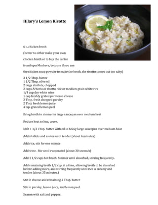 2514600-685800Hilary’s Lemon Risotto<br />6 c. chicken broth <br />(better to either make your own <br />chicken broth or to buy the carton <br />from SuperMosheva, because if you use <br />the chicken soup powder to make the broth, the risotto comes out too salty)<br />3 1/2 Tbsp. butter1 1/2 Tbsp. olive oil2 large shallots, chopped2 cups Arborio or risotto rice or medium grain white rice1/4 cup dry white wine1 cup freshly grated parmesan cheese2 Tbsp. fresh chopped parsley2 Tbsp fresh lemon juice4 tsp. grated lemon peelBring broth to simmer in large saucepan over medium heatReduce heat to low, cover.Melt 1 1/2 Tbsp. butter with oil in heavy large saucepan over medium heatAdd shallots and sautee until tender (about 6 minutes)Add rice, stir for one minuteAdd wine.  Stir until evaporated (about 30 seconds)Add 1 1/2 cups hot broth. Simmer until absorbed, stirring frequently.Add remaining broth 1/2 cup at a time, allowing broth to be absorbedbefore adding more, and stirring frequently until rice is creamy andtender (about 35 minutes.)Stir in cheese and remaining 2 Tbsp. butterStir in parsley, lemon juice, and lemon peel.Season with salt and pepper.<br />