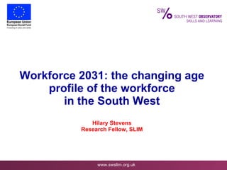 Workforce 2031: the changing age profile of the workforce in the South West Hilary Stevens Research Fellow, SLIM 