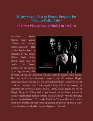 Hilary Swank Diet & Fitness Program for
“Million Dollar Baby”
90 Gram Flax oil was included in her Diet
Bio-Million

Dollar

Actress:

Hilary

Swank

“Above

all,

always

protect yourself.” This
is what Frankie Dunn, a
character in the movie
Million

Dollar

Baby

(2004) made sure he
taught

his

boxer

trainees. He was always
protecting not only his
physical self, but his emotional self and ability to connect with anyone.
That was until a less fortunate thirty-one year old waitress, Maggie
Fitzgerald, walked into his life. She soon persuaded him to agree to be her
coach and manager and Frank played a huge role in developing her
character and career as a boxer. Actress, Hillary Swank, played the role of
Maggie Fitzgerald. Hillary had to go through an inordinate amount of
intense bodybuilding training to truly look like a boxer. After her training,
she had weighed about 129 pounds. That doesn’t seem like much but in a
short three months, she had ended up gaining 19 pounds of muscle when
the producers only asked her to gain 10 pounds of muscle.

 