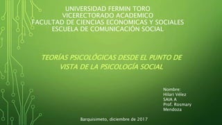 UNIVERSIDAD FERMIN TORO
VICERECTORADO ACADEMICO
FACULTAD DE CIENCIAS ECONOMICAS Y SOCIALES
ESCUELA DE COMUNICACIÓN SOCIAL
TEORÍAS PSICOLÓGICAS DESDE EL PUNTO DE
VISTA DE LA PSICOLOGÍA SOCIAL
Nombre:
Hilari Vélez
SAIA A
Prof. Rosmary
Mendoza
Barquisimeto, diciembre de 2017
 
