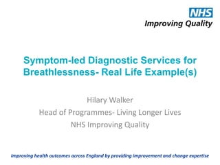 Symptom-led Diagnostic Services for
Breathlessness- Real Life Example(s)
Hilary Walker
Head of Programmes- Living Longer Lives
NHS Improving Quality
Improving health outcomes across England by providing improvement and change expertise
 
