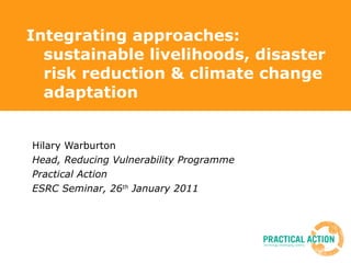 Integrating approaches: sustainable livelihoods, disaster risk reduction & climate change adaptation Hilary Warburton Head, Reducing Vulnerability Programme Practical Action  ESRC Seminar, 26 th  January 2011 