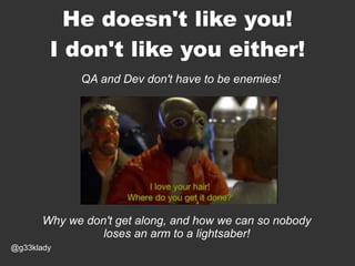 He doesn't like you!
I don't like you either!
QA and Dev don't have to be enemies!

Why we don't get along, and how we can so nobody
loses an arm to a lightsaber!
@g33klady

 