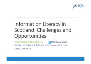 Information Literacy in
Scotland: Challenges and
Opportunities
HILARY.WEIR@SQA.ORG.UKHILARY.WEIR@SQA.ORG.UKHILARY.WEIR@SQA.ORG.UKHILARY.WEIR@SQA.ORG.UK @@@@hilarydigitalhilarydigitalhilarydigitalhilarydigital
DIGITAL LITERACY & ENGAGEMENT MANAGER, SQADIGITAL LITERACY & ENGAGEMENT MANAGER, SQADIGITAL LITERACY & ENGAGEMENT MANAGER, SQADIGITAL LITERACY & ENGAGEMENT MANAGER, SQA
FEBRUARY 2015FEBRUARY 2015FEBRUARY 2015FEBRUARY 2015
 