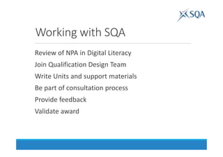 Working with SQA
Review of NPA in Digital Literacy
Join Qualification Design Team
Write Units and support materials
Be part of consultation process
Provide feedback
Validate award
 