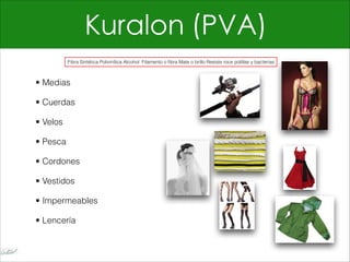 Kuralon (PVA)
• Medias
• Cuerdas
• Velos
• Pesca
• Cordones
• Vestidos
• Impermeables
• Lencería
Fibra Sintética Polivinílica Alcohol Filamento o fibra Mate o brillo Resiste roce polillas y bacterias
 