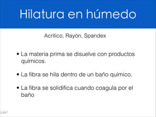 Hilatura en húmedo

• La materia prima se disuelve con productos
químicos.
• La fibra se hila dentro de un baño químico.
• La fibra se solidifica cuando coagula por el
baño
Acrílico, Rayón, Spandex
 