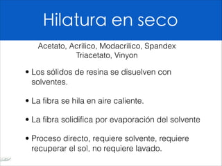 Hilatura en seco
• Los sólidos de resina se disuelven con
solventes.
• La fibra se hila en aire caliente.
• La fibra solidifica por evaporación del solvente
• Proceso directo, requiere solvente, requiere
recuperar el sol, no requiere lavado.
Acetato, Acrílico, Modacrilico, Spandex
Triacetato, Vinyon
 