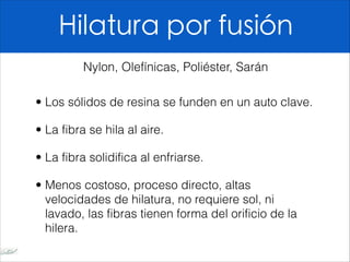 Hilatura por fusión
• Los sólidos de resina se funden en un auto clave.
• La fibra se hila al aire.
• La fibra solidifica al enfriarse.
• Menos costoso, proceso directo, altas
velocidades de hilatura, no requiere sol, ni
lavado, las fibras tienen forma del orificio de la
hilera.
Nylon, Olefínicas, Poliéster, Sarán
 