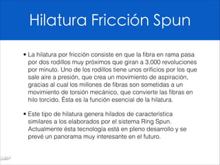 Hilatura Fricción Spun
• La hilatura por fricción consiste en que la fibra en rama pasa
por dos rodillos muy próximos que giran a 3,000 revoluciones
por minuto. Uno de los rodillos tiene unos orificios por los que
sale aire a presión, que crea un movimiento de aspiración,
gracias al cual los millones de fibras son sometidas a un
movimiento de torsión mecánico, que convierte las fibras en
hilo torcido. Ésta es la función esencial de la hilatura.
• Este tipo de hilatura genera hilados de característica
similares a los elaborados por el sistema Ring Spun.
Actualmente ésta tecnología está en pleno desarrollo y se
prevé un panorama muy interesante en el futuro.
 