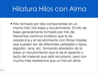 Hilatura Hilos con Alma
• Hilo formado por dos componentes en un
mismo hilo; hilo base y recubrimiento. El hilo de
base generalmente formado por hilo de
filamentos continuo sintético que le da
resistencia y el recubrimiento con fibras hiladas
que pueden ser de diferentes calidades o tipos,
algodón, lana, etc. formando alrededor de la
base un recubrimiento que le da el aspecto y
tacto del material que está recubierto, pero con
mucha más resistencia que un hilo sin alma
 