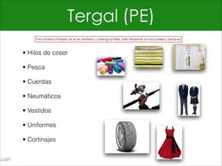 Tergal (PE)
• Hilos de coser
• Pesca
• Cuerdas
• Neumáticos
• Vestidos
• Uniformes
• Cortinajes
Fibra Sintética Poliéster de ácido tereftálico y etilenglicol Mate_brillo Resistenal sol roce polillas y bacterias
 