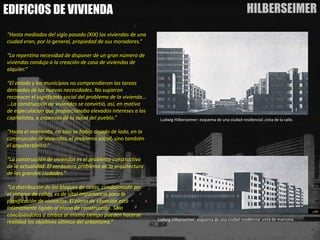 HILBERSEIMER 
EDIFICIOS DE VIVIENDA 
“Hasta mediados del siglo pasado (XIX) las viviendas de una ciudad eran, por lo general, propiedad de sus moradores.” 
“La repentina necesidad de disponer de un gran número de viviendas condujo a la creación de casa de viviendas de alquiler.” 
“El estado y los municipios no comprendieron las tareas derivadas de las nuevas necesidades. No supieron reconocer el significado social del problema de la vivienda… …La construcción de viviendas se convirtió, así, en motivo de especulación que proporcionaba elevados intereses a los capitalistas, a expensas de la salud del pueblo.” 
“Hasta el momento, no sólo se había dejado de lado, en la construcción de viviendas, el problema social, sino también el arquitectónico.” 
“La construcción de viviendas es el problema constructivo de la actualidad. El verdadero problema de la arquitectura de las grandes ciudades.” 
“La distribución de los bloques de casas, condicionado por el sistema de calles, es de vital importancia para la planificación de viviendas. El plano de situación está íntimamente ligado al plano de construcción. Sólo concibiéndolos a ambos al mismo tiempo pueden hacerse realidad los objetivos últimos del urbanismo.” 
LudwigHilberseimer:esquemadeunaciudadresidencial,vistadelacalle. 
LudwigHilberseimer:esquemadeunaciudadresidencial,vistademanzana.  