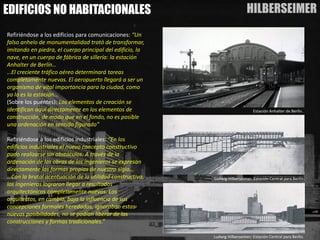 HILBERSEIMER 
EDIFICIOS NO HABITACIONALES 
Refiriéndose a los edificios para comunicaciones:“Un falso anhelo de monumentalidad trató de transformar, imitando en piedra, el cuerpo principal del edificio, la nave, en un cuerpo de fábrica de sillería: la estación Anhalterde Berlín… 
…El creciente tráfico aéreo determinará tareas completamente nuevas. El aeropuerto llegará a ser un organismo de vital importancia para la ciudad, como ya lo es la estación… 
(Sobre los puentes): Los elementos de creación se identifican aquí directamente en los elementos de construcción, de modo que en el fondo, no es posible una ordenación en sentido figurado” 
Refiriéndose a los edificios industriales: “En los edificios industriales el nuevo concepto constructivo pudo realizarse sin obstáculos. A través de la ordenación de las obras de los ingenieros se expresan directamente las formas propias de nuestro siglo… …Con la brutal acentuación de la utilidad constructiva, los ingenieros lograron llegar a resultados arquitectónicos completamente nuevos. Los arquitectos, en cambio, bajo la influencia de sus concepciones formales heredadas, ignoraban estas nuevas posibilidades, no se podían liberar de las construcciones y formas tradicionales.” 
Estación Anhalterde Berlín. 
Ludwig Hilberseimer: Estación Central para Berlín. 
Ludwig Hilberseimer: Estación Central para Berlín.  