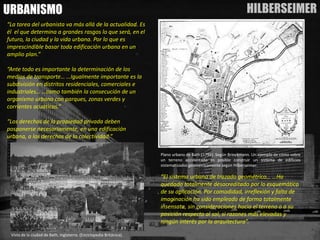 HILBERSEIMER 
URBANISMO 
“La tarea del urbanista va más allá de la actualidad. Es él el que determina a grandes rasgos lo que será, en el futuro, la ciudad y la vida urbana. Por lo que es imprescindible basar toda edificación urbana en un amplio plan.” 
“Ante todo es importante la determinación de los medios de transporte… …Igualmente importante es la subdivisión en distritos residenciales, comerciales e industriales… …como también la consecución de un organismo urbano con parques, zonas verdes y corrientes acuáticas.” 
“Los derechos de la propiedad privada deben posponerse necesariamente, en una edificación urbana, a los derechos de la colectividad.” 
PlanourbanodeBath(1799).SegúnBrinckmann.UnejemplodecómosobreunterrenoaccidentadoesposibleconstruirunsistemadeedificiossistematizadosgeométricamentesegúnHilberseimer. 
“El sistema urbano de trazado geométrico… …Ha quedado totalmente desacreditado por lo esquemático de su aplicación. Por comodidad, irreflexión y falta de imaginación ha sido empleado de forma totalmente insensata, sin consideraciones hacia el terreno o a su posición respecto al sol, si razones más elevadas y ningún interés por la arquitectura”. 
VistadelaciudaddeBath,Inglaterra.(EnciclopediaBritánica).  