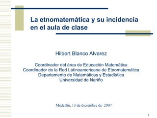 La etnomatemática y su incidencia en el aula de clase Hilbert Blanco Alvarez Coordinador del área de Educación Matemática Coordinador de la Red Latinoamericana de Etnomatemática Departamento de Matemáticas y Estadística Universidad de Nariño Medellín, 13 de diciembre de  2007 