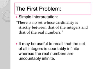 The First Problem:
 Simple Interpretation:
“There is no set whose cardinality is
  strictly between that of the integers and
  that of the real numbers.”

   It may be useful to recall that the set
    of all integers is countably infinite
    whereas the real numbers are
    uncountably infinite.
 